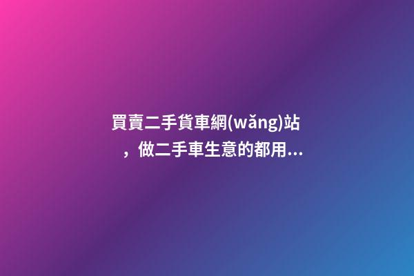 買賣二手貨車網(wǎng)站，做二手車生意的都用什么網(wǎng)站收車